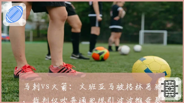 马刺vs火箭:文班亚马被格林恶犯,裁判仅吹普通犯规引波波维奇暴怒