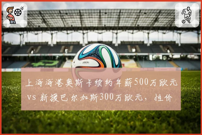 上海海港奥斯卡续约年薪500万欧元 vs 新援巴尔加斯300万欧元，性价比谁更高？