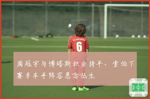 周冠宇与博塔斯积分持平，索伯下赛季车手阵容悬念丛生