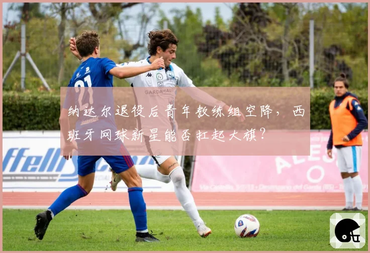 纳达尔退役后青年教练组空降，西班牙网球新星能否扛起大旗？