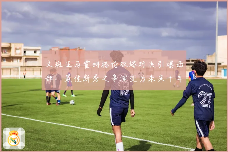 文班亚马霍姆格伦双塔对决引爆西部,最佳新秀之争演变为未来十年中锋之争