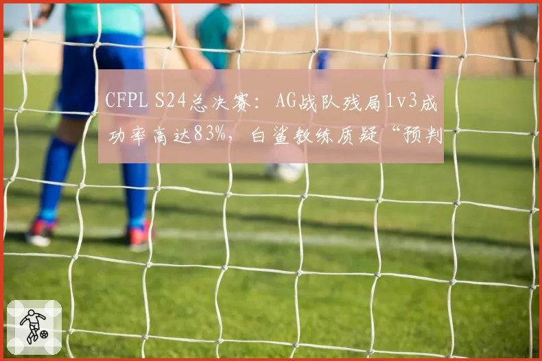 CFPL S24总决赛:AG战队残局1v3成功率高达83%,白鲨教练质疑“预判数据异常”