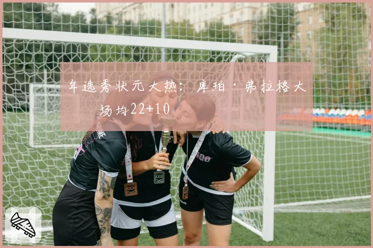 年选秀状元大热:库珀·弗拉格大学场均22+10