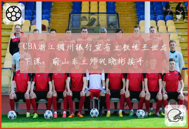 CBA浙江稠州银行宣布主教练王世龙下课,前山东主帅巩晓彬接手