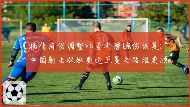 杨倩肩伤调整vs姜冉馨腕伤恢复:中国射击双姝奥运卫冕之路谁更顺