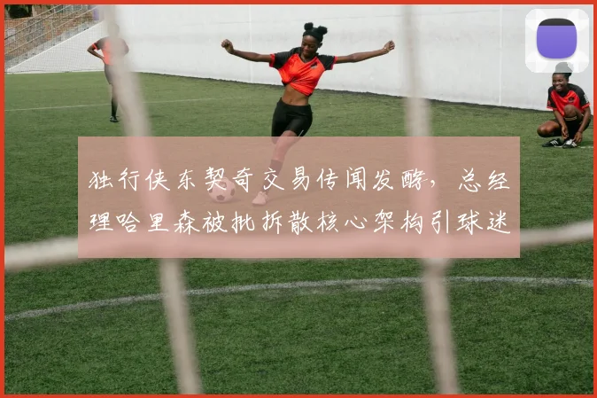 独行侠东契奇交易传闻发酵，总经理哈里森被批拆散核心架构引球迷愤怒