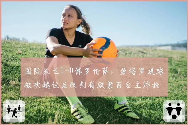 国际米兰1-0佛罗伦萨,劳塔罗进球被吹越位后改判有效紫百合主帅抗议