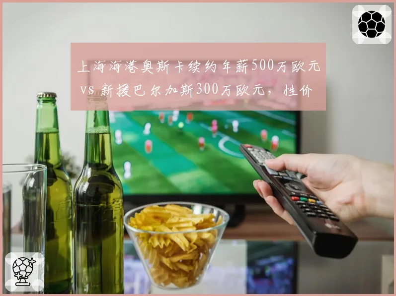 上海海港奥斯卡续约年薪500万欧元 vs 新援巴尔加斯300万欧元,性价比谁更高?