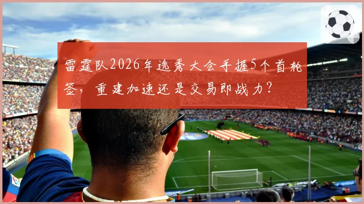 雷霆队2026年选秀大会手握5个首轮签，重建加速还是交易即战力？