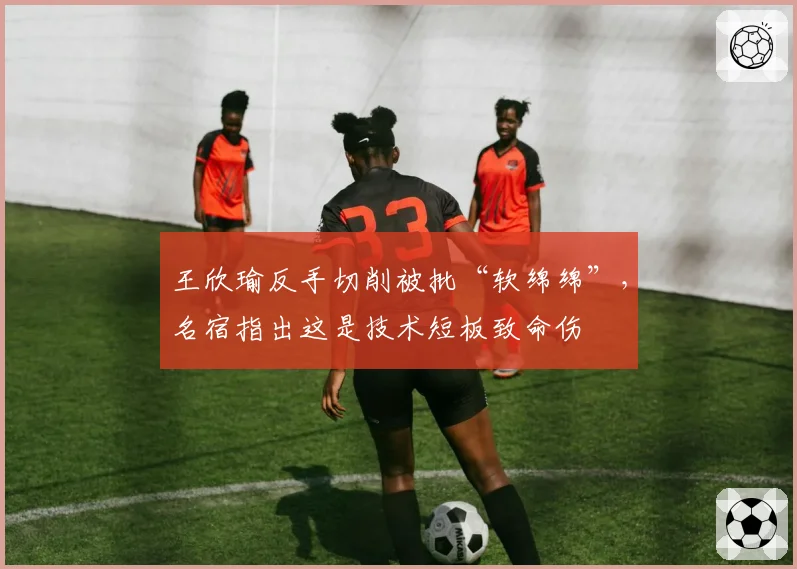 王欣瑜反手切削被批“软绵绵”，名宿指出这是技术短板致命伤
