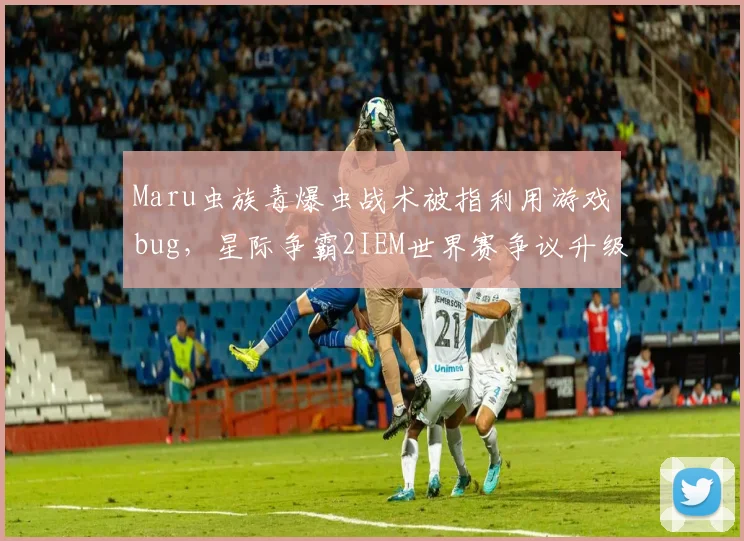 Maru虫族毒爆虫战术被指利用游戏bug，星际争霸2IEM世界赛争议升级