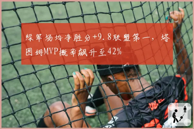 绿军场均净胜分+9.8联盟第一,塔图姆MVP概率飙升至42%