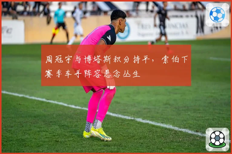周冠宇与博塔斯积分持平,索伯下赛季车手阵容悬念丛生