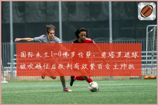 国际米兰1-0佛罗伦萨，劳塔罗进球被吹越位后改判有效紫百合主帅抗议
