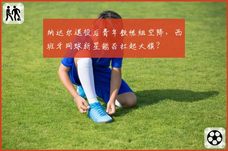 纳达尔退役后青年教练组空降，西班牙网球新星能否扛起大旗？