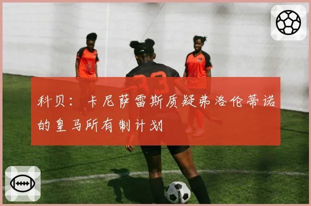 科贝:卡尼萨雷斯质疑弗洛伦蒂诺的皇马所有制计划