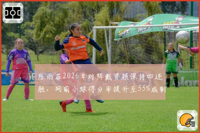 陈雨菲2026年对阵戴资颖保持四连胜，网前小球得分率提升至55%成制胜关键