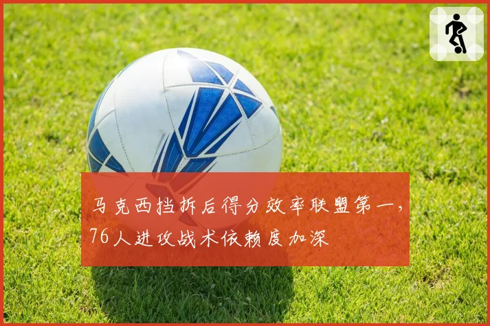 马克西挡拆后得分效率联盟第一，76人进攻战术依赖度加深