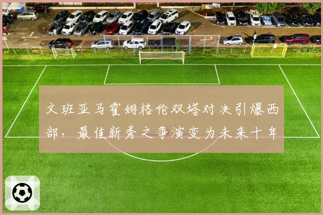 文班亚马霍姆格伦双塔对决引爆西部,最佳新秀之争演变为未来十年中锋之争