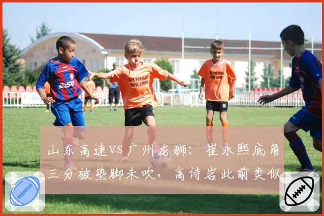山东高速vs广州龙狮:崔永熙底角三分被垫脚未吹,高诗岩此前类似动作遭录像回放追罚